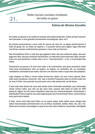 Redes Sociais: contatos imediatos
    21.                           de todos os graus

                                                    Fatima de Oliveira Carvalho


   Em todas as épocas e em todos os tempos elas estão presentes. Todos sempre usavam
   sem perceber e sem grandes ferramentas tecnológicas. Quer ver?

   Na escola pertencíamos a uma rede de alunos da sala tal, na igreja pertencíamos à
   rede do grupo tal, no clube ao esporte x. E quando íamos para algum lugar diferente
   nas férias, sempre conhecíamos pessoas e nova rede se formava.

   Nas brincadeiras tinha a rede dos que jogavam bola, dos que soltavam pipas, dos que
   jogavam vôlei, dos que andavam de bicicleta, e a rede dos contra tudo isso. Mas, sempre
   tinha um que pertencia a todas elas e era o “bam-bam-bam”, o tal, o nó principal das
   redes.

   Crescemos um pouco e lá vem nova rede, a do matrimônio, que para aumentar ainda
   mais seus participantes vêm os sogros, as sogras, os cunhados. Ah, os cunhados,
   verdadeiros animadores de redes: não tem um assunto sobre o qual eles não palpitem.

   Logo chegam os filhos e novas redes formam-se, desta vez com noras, genros. Quer
   rede mais complexa e cheia de “nós” que a família? Enquanto está no virtual (cada um
   na sua) é lindo, mas quando se junta para uma rede presencial, sai de baixo.

   E isso tudo está dentro de uma rede ainda maior chamada sociedade, que contempla
   várias outras redes, que não vai dar para citar, porque este texto só pode ter 500
   palavras. Agora me diz como classificar tudo isso em: descentralizada, centralizada e
   distribuída? Como explicar sua auto-organização sem ferramentas? Hum, vamos deixar
   esta parte para depois.

   E hoje, como está tudo isso? Bem, se eu quero saber onde estão meus amigos das
   redes mencionadas anteriormente vou ao Orkut, facebook, twitter, flickr, etc, etc e tal.
   Tudo como manda a tecnologia e o que se tem de mais moderno, conectado, interligado




Gaia Creative + CIC ESPM                                                                      50
 