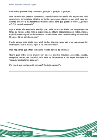 Redes Sociais e Inovação Digital


e rotulado, quer ver: baby bommers, geração X, geração Y, geração Z.

Mas se redes são pessoas conectadas, o mais importante então são as pessoas. Ufa!
Ainda bem, já imaginou alguém perguntar para uma criança: o que você quer ser
quando crescer? E ela responder: “Não sei ainda, acho que quero ser web 4.0, porque
a 3.0 já está ultrapassada”.

Agora, vocês vão concordar comigo que, toda esta experiência que adquirimos ao
longo de nossas vidas, mais a experiência de alguns especialistas em redes, mais a
experiência de alguns em ferramentas colaborativas, mais benchmarking em mais sei
lá o que, dá um samba, não dá?

E este samba pode ainda fazer você ganhar dinheiro, fazer sua empresa crescer, ter
visibilidade, fixar a marca, e por aí vai. Olha que lindo!

Mas não pense que é fácil como uma receita de bolo de fubá não!

Quem quer entrar neste mundo tem que ser criativo, inovador, antenado, ousado,
receptivo, reativo, ter conteúdo, usar bem as ferramentas e um toque final que é a
“sacada” particular de cada um.

Por isso é que eu digo, está nervoso? “Se joga na rede!” ■




Gaia Creative + CIC ESPM                                                              51
 