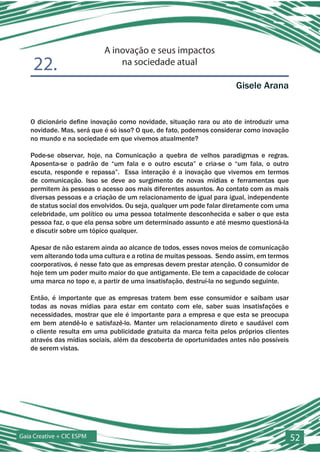 A inovação e seus impactos
    22.                        na sociedade atual

                                                                     Gisele Arana


   O dicionário define inovação como novidade, situação rara ou ato de introduzir uma
   novidade. Mas, será que é só isso? O que, de fato, podemos considerar como inovação
   no mundo e na sociedade em que vivemos atualmente?

   Pode-se observar, hoje, na Comunicação a quebra de velhos paradigmas e regras.
   Aposenta-se o padrão de “um fala e o outro escuta” e cria-se o “um fala, o outro
   escuta, responde e repassa”. Essa interação é a inovação que vivemos em termos
   de comunicação. Isso se deve ao surgimento de novas mídias e ferramentas que
   permitem às pessoas o acesso aos mais diferentes assuntos. Ao contato com as mais
   diversas pessoas e a criação de um relacionamento de igual para igual, independente
   de status social dos envolvidos. Ou seja, qualquer um pode falar diretamente com uma
   celebridade, um político ou uma pessoa totalmente desconhecida e saber o que esta
   pessoa faz, o que ela pensa sobre um determinado assunto e até mesmo questioná-la
   e discutir sobre um tópico qualquer.

   Apesar de não estarem ainda ao alcance de todos, esses novos meios de comunicação
   vem alterando toda uma cultura e a rotina de muitas pessoas. Sendo assim, em termos
   coorporativos, é nesse fato que as empresas devem prestar atenção. O consumidor de
   hoje tem um poder muito maior do que antigamente. Ele tem a capacidade de colocar
   uma marca no topo e, a partir de uma insatisfação, destruí-la no segundo seguinte.

   Então, é importante que as empresas tratem bem esse consumidor e saibam usar
   todas as novas mídias para estar em contato com ele, saber suas insatisfações e
   necessidades, mostrar que ele é importante para a empresa e que esta se preocupa
   em bem atendê-lo e satisfazê-lo. Manter um relacionamento direto e saudável com
   o cliente resulta em uma publicidade gratuita da marca feita pelos próprios clientes
   através das mídias sociais, além da descoberta de oportunidades antes não possíveis
   de serem vistas.




Gaia Creative + CIC ESPM                                                                  52
 