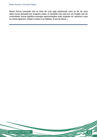 Redes Sociais e Inovação Digital


Dessa forma, inovação não se trata de criar algo totalmente novo ou de ter uma
ideia nunca pensada por ninguém antes. A novidade não está em um insight raro de
criatividade. Inovar significa enxergar oportunidades onde ninguém vê, valorizar o que
os outros ignoram, mudar a rotina e os hábitos. É sair do óbvio. ■




Gaia Creative + CIC ESPM                                                                 53
 