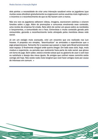 Redes Sociais e Inovação Digital


dois pontos: a necessidade de criar uma interação saudável entre os jogadores (que
muitas vezes ofendiam gratuitamente ou enganavam outros usuários mais ingênuos) e
o incentivo e o reconhecimento do que os fãs faziam com a marca.

Não era raro os jogadores editarem vídeos, imagens, escreverem estórias e criarem
fansites sobre o jogo. Além de promoções e concursos envolvendo esse conteúdo,
uma revista da empresa foi criada. Nela além de contar um pouco sobre as novidades
e lançamentos, a comunidade era o foco. Entrevistas e muito conteúdo gerado pelo
consumidor, gerando o reconhecimento tanto almejado pelos membros dessa rede
social.

Já em um estágio mais avançado, criei um encontro que era realizado nas Lan
houses. A proposta era simples, “desvirtualizar” as amizades e experiências que o
jogo proporcionava. Tamanho foi o sucesso que passei a viajar pelo Brasil promovendo
esse espaço. E finalmente cheguei onde queria chegar. Em todo esse ciclo, hoje, mais
maduro e experiente, eu percebo que realmente fazia parte da rede social, que girava
em torno do jogo. Sem saber, estava criando coisas que eu gostaria de usar e com isso
eu satisfazia o desejo dos meus iguais. Os amigos que cultivei nesse caminho estão
comigo até hoje. Não existe nada mais tangível que você fazer amigos reais por causa
de interesse em comum. ■




Gaia Creative + CIC ESPM                                                                55
 