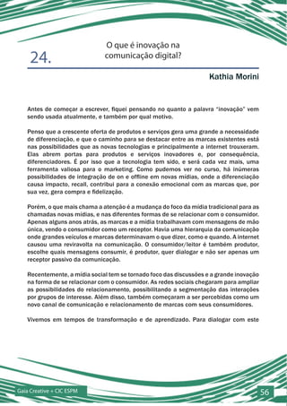 O que é inovação na
    24.                       comunicação digital?

                                                                    Kathia Morini


   Antes de começar a escrever, fiquei pensando no quanto a palavra “inovação” vem
   sendo usada atualmente, e também por qual motivo.

   Penso que a crescente oferta de produtos e serviços gera uma grande a necessidade
   de diferenciação, e que o caminho para se destacar entre as marcas existentes está
   nas possibilidades que as novas tecnologias e principalmente a internet trouxeram.
   Elas abrem portas para produtos e serviços inovadores e, por consequência,
   diferenciadores. É por isso que a tecnologia tem sido, e será cada vez mais, uma
   ferramenta valiosa para o marketing. Como pudemos ver no curso, há inúmeras
   possibilidades de integração de on e offline em novas mídias, onde a diferenciação
   causa impacto, recall, contribui para a conexão emocional com as marcas que, por
   sua vez, gera compra e fidelização.

   Porém, o que mais chama a atenção é a mudança do foco da mídia tradicional para as
   chamadas novas mídias, e nas diferentes formas de se relacionar com o consumidor.
   Apenas alguns anos atrás, as marcas e a mídia trabalhavam com mensagens de mão
   única, vendo o consumidor como um receptor. Havia uma hierarquia da comunicação
   onde grandes veículos e marcas determinavam o que dizer, como e quando. A internet
   causou uma reviravolta na comunicação. O consumidor/leitor é também produtor,
   escolhe quais mensagens consumir, é produtor, quer dialogar e não ser apenas um
   receptor passivo da comunicação.

   Recentemente, a mídia social tem se tornado foco das discussões e a grande inovação
   na forma de se relacionar com o consumidor. As redes sociais chegaram para ampliar
   as possibilidades do relacionamento, possibilitando a segmentação das interações
   por grupos de interesse. Além disso, também começaram a ser percebidas como um
   novo canal de comunicação e relacionamento de marcas com seus consumidores.

   Vivemos em tempos de transformação e de aprendizado. Para dialogar com este




Gaia Creative + CIC ESPM                                                                 56
 