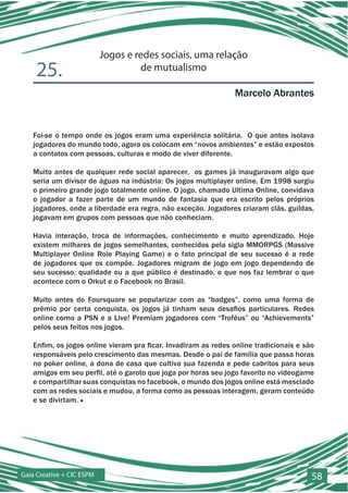 Jogos e redes sociais, uma relação
    25.                             de mutualismo

                                                                Marcelo Abrantes


   Foi-se o tempo onde os jogos eram uma experiência solitária. O que antes isolava
   jogadores do mundo todo, agora os colocam em “novos ambientes” e estão expostos
   a contatos com pessoas, culturas e modo de viver diferente.

   Muito antes de qualquer rede social aparecer, os games já inauguravam algo que
   seria um divisor de águas na indústria: Os jogos multiplayer online. Em 1998 surgiu
   o primeiro grande jogo totalmente online. O jogo, chamado Ultima Online, convidava
   o jogador a fazer parte de um mundo de fantasia que era escrito pelos próprios
   jogadores, onde a liberdade era regra, não exceção. Jogadores criaram clãs, guildas,
   jogavam em grupos com pessoas que não conheciam.

   Havia interação, troca de informações, conhecimento e muito aprendizado. Hoje
   existem milhares de jogos semelhantes, conhecidos pela sigla MMORPGS (Massive
   Multiplayer Online Role Playing Game) e o fato principal de seu sucesso é a rede
   de jogadores que os compõe. Jogadores migram de jogo em jogo dependendo de
   seu sucesso, qualidade ou a que público é destinado, o que nos faz lembrar o que
   acontece com o Orkut e o Facebook no Brasil.

   Muito antes do Foursquare se popularizar com as “badges”, como uma forma de
   prêmio por certa conquista, os jogos já tinham seus desafios particulares. Redes
   online como a PSN e a Live! Premiam jogadores com “Troféus” ou “Achievements”
   pelos seus feitos nos jogos.

   Enfim, os jogos online vieram pra ficar. Invadiram as redes online tradicionais e são
   responsáveis pelo crescimento das mesmas. Desde o pai de família que passa horas
   no poker online, a dona de casa que cultiva sua fazenda e pede cabritos para seus
   amigos em seu perfil, até o garoto que joga por horas seu jogo favorito no videogame
   e compartilhar suas conquistas no facebook, o mundo dos jogos online está mesclado
   com as redes sociais e mudou, a forma como as pessoas interagem, geram conteúdo
   e se divirtam. ■




Gaia Creative + CIC ESPM                                                               58
 