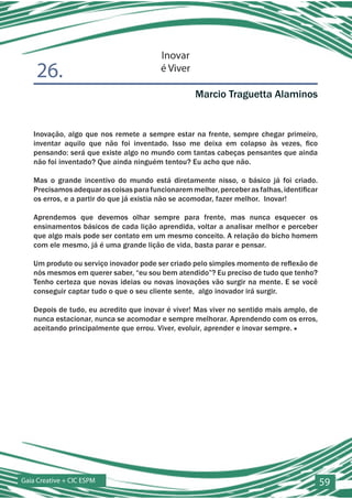 Inovar
    26.                                  é Viver

                                                   Marcio Traguetta Alaminos


   Inovação, algo que nos remete a sempre estar na frente, sempre chegar primeiro,
   inventar aquilo que não foi inventado. Isso me deixa em colapso às vezes, fico
   pensando: será que existe algo no mundo com tantas cabeças pensantes que ainda
   não foi inventado? Que ainda ninguém tentou? Eu acho que não.

   Mas o grande incentivo do mundo está diretamente nisso, o básico já foi criado.
   Precisamos adequar as coisas para funcionarem melhor, perceber as falhas, identificar
   os erros, e a partir do que já existia não se acomodar, fazer melhor. Inovar!

   Aprendemos que devemos olhar sempre para frente, mas nunca esquecer os
   ensinamentos básicos de cada lição aprendida, voltar a analisar melhor e perceber
   que algo mais pode ser contato em um mesmo conceito. A relação do bicho homem
   com ele mesmo, já é uma grande lição de vida, basta parar e pensar.

   Um produto ou serviço inovador pode ser criado pelo simples momento de reflexão de
   nós mesmos em querer saber, “eu sou bem atendido”? Eu preciso de tudo que tenho?
   Tenho certeza que novas ideias ou novas inovações vão surgir na mente. E se você
   conseguir captar tudo o que o seu cliente sente, algo inovador irá surgir.

   Depois de tudo, eu acredito que inovar é viver! Mas viver no sentido mais amplo, de
   nunca estacionar, nunca se acomodar e sempre melhorar. Aprendendo com os erros,
   aceitando principalmente que errou. Viver, evoluir, aprender e inovar sempre. ■




Gaia Creative + CIC ESPM                                                                   59
 