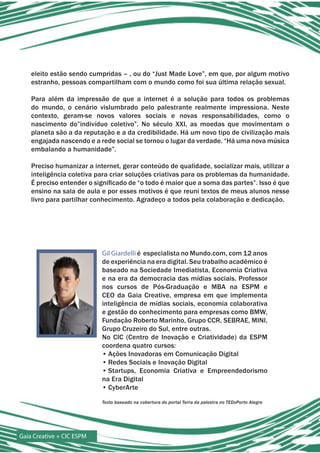 eleito estão sendo cumpridas – , ou do “Just Made Love”, em que, por algum motivo
    estranho, pessoas compartilham com o mundo como foi sua última relação sexual.

    Para além da impressão de que a internet é a solução para todos os problemas
    do mundo, o cenário vislumbrado pelo palestrante realmente impressiona. Neste
    contexto, geram-se novos valores sociais e novas responsabilidades, como o
    nascimento do”indivíduo coletivo”. No século XXI, as moedas que movimentam o
    planeta são a da reputação e a da credibilidade. Há um novo tipo de civilização mais
    engajada nascendo e a rede social se tornou o lugar da verdade. “Há uma nova música
    embalando a humanidade”.

    Preciso humanizar a internet, gerar conteúdo de qualidade, socializar mais, utilizar a
    inteligência coletiva para criar soluções criativas para os problemas da humanidade.
    É preciso entender o significado de “o todo é maior que a soma das partes”. Isso é que
    ensino na sala de aula e por esses motivos é que reuni textos de meus alunos nesse
    livro para partilhar conhecimento. Agradeço a todos pela colaboração e dedicação.




                           Gil Giardelli é especialista no Mundo.com, com 12 anos
                           de experiência na era digital. Seu trabalho acadêmico é
                           baseado na Sociedade Imediatista, Economia Criativa
                           e na era da democracia das mídias sociais. Professor
                           nos cursos de Pós-Graduação e MBA na ESPM e
                           CEO da Gaia Creative, empresa em que implementa
                           inteligência de mídias sociais, economia colaborativa
                           e gestão do conhecimento para empresas como BMW,
                           Fundação Roberto Marinho, Grupo CCR, SEBRAE, MINI,
                           Grupo Cruzeiro do Sul, entre outras.
                           No CIC (Centro de Inovação e Criatividade) da ESPM
                           coordena quatro cursos:
                           • Ações Inovadoras em Comunicação Digital
                           • Redes Sociais e Inovação Digital
                           • Startups, Economia Criativa e Empreendedorismo
                           na Era Digital
                           • CyberArte

                           Texto baseado na cobertura do portal Terra da palestra no TEDxPorto Alegre




Gaia Creative + CIC ESPM
 