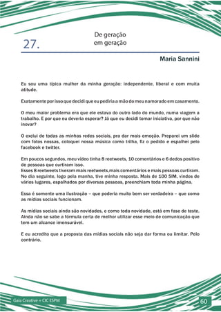 De geração
    27.                               em geração

                                                                     Maria Sannini


   Eu sou uma típica mulher da minha geração: independente, liberal e com muita
   atitude.

   Exatamente por isso que decidi que eu pediria a mão do meu namorado em casamento.

   O meu maior problema era que ele estava do outro lado do mundo, numa viagem a
   trabalho. E por que eu deveria esperar? Já que eu decidi tomar iniciativa, por que não
   inovar?

   O exclui de todas as minhas redes sociais, pra dar mais emoção. Preparei um slide
   com fotos nossas, coloquei nossa música como trilha, fiz o pedido e espalhei pelo
   facebook e twitter.

   Em poucos segundos, meu vídeo tinha 8 reetweets, 10 comentários e 6 dedos positivo
   de pessoas que curtiram isso.
   Esses 8 reetweets tiveram mais reetweets,mais comentários e mais pessoas curtiram.
   No dia seguinte, logo pela manha, tive minha resposta. Mais de 100 SIM, vindos de
   vários lugares, espalhados por diversas pessoas, preenchiam toda minha página.

   Essa é somente uma ilustração – que poderia muito bem ser verdadeira – que como
   as mídias sociais funcionam.

   As mídias sociais ainda são novidades, e como toda novidade, está em fase de teste.
   Ainda não se sabe a fórmula certa de melhor utilizar esse meio de comunicação que
   tem um alcance imensurável.

   E eu acredito que a proposta das mídias sociais não seja dar forma ou limitar. Pelo
   contrário.




Gaia Creative + CIC ESPM                                                                    60
 