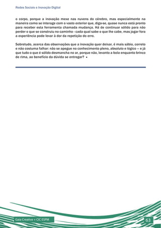 Redes Sociais e Inovação Digital


o corpo, porque a inovação mexe nas nuvens do cérebro, mas especialmente na
maneira como se interage com o vasto exterior que, diga-se, quase nunca está pronto
para receber esta ferramenta chamada mudança. Há de continuar sólido para não
perder o que se construiu no caminho - cada qual sabe o que lhe cabe, mas jogar fora
a experiência pode levar à dor da repetição do erro.

Sobretudo, acerca das observações que a inovação quer deixar, é mais sábio, correto
e não costuma falhar: não se apegue no conhecimento pleno, absoluto e lógico – e já
que tudo o que é sólido desmancha no ar, porque não, levanto a bola enquanto brinco
de rima, ao benefício da dúvida se entregar? ■




Gaia Creative + CIC ESPM                                                               63
 