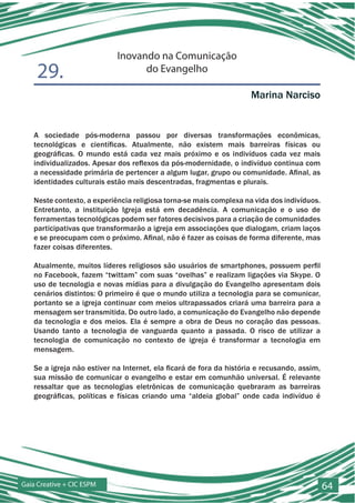 Inovando na Comunicação
    29.                           do Evangelho

                                                                    Marina Narciso


   A sociedade pós-moderna passou por diversas transformações econômicas,
   tecnológicas e científicas. Atualmente, não existem mais barreiras físicas ou
   geográficas. O mundo está cada vez mais próximo e os indivíduos cada vez mais
   individualizados. Apesar dos reflexos da pós-modernidade, o indivíduo continua com
   a necessidade primária de pertencer a algum lugar, grupo ou comunidade. Afinal, as
   identidades culturais estão mais descentradas, fragmentas e plurais.

   Neste contexto, a experiência religiosa torna-se mais complexa na vida dos indivíduos.
   Entretanto, a instituição Igreja está em decadência. A comunicação e o uso de
   ferramentas tecnológicas podem ser fatores decisivos para a criação de comunidades
   participativas que transformarão a igreja em associações que dialogam, criam laços
   e se preocupam com o próximo. Afinal, não é fazer as coisas de forma diferente, mas
   fazer coisas diferentes.

   Atualmente, muitos líderes religiosos são usuários de smartphones, possuem perfil
   no Facebook, fazem “twittam” com suas “ovelhas” e realizam ligações via Skype. O
   uso de tecnologia e novas mídias para a divulgação do Evangelho apresentam dois
   cenários distintos: O primeiro é que o mundo utiliza a tecnologia para se comunicar,
   portanto se a igreja continuar com meios ultrapassados criará uma barreira para a
   mensagem ser transmitida. Do outro lado, a comunicação do Evangelho não depende
   da tecnologia e dos meios. Ela é sempre a obra de Deus no coração das pessoas.
   Usando tanto a tecnologia de vanguarda quanto a passada. O risco de utilizar a
   tecnologia de comunicação no contexto de igreja é transformar a tecnologia em
   mensagem.

   Se a igreja não estiver na Internet, ela ficará de fora da história e recusando, assim,
   sua missão de comunicar o evangelho e estar em comunhão universal. É relevante
   ressaltar que as tecnologias eletrônicas de comunicação quebraram as barreiras
   geográficas, políticas e físicas criando uma “aldeia global” onde cada indivíduo é




Gaia Creative + CIC ESPM                                                                     64
 