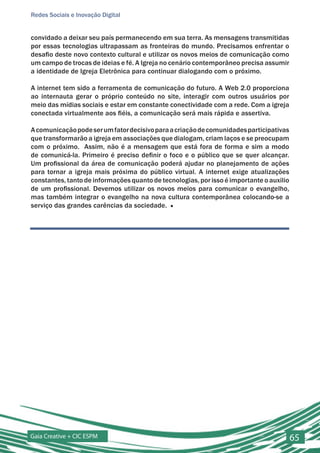 Redes Sociais e Inovação Digital


convidado a deixar seu país permanecendo em sua terra. As mensagens transmitidas
por essas tecnologias ultrapassam as fronteiras do mundo. Precisamos enfrentar o
desafio deste novo contexto cultural e utilizar os novos meios de comunicação como
um campo de trocas de ideias e fé. A Igreja no cenário contemporâneo precisa assumir
a identidade de Igreja Eletrônica para continuar dialogando com o próximo.

A internet tem sido a ferramenta de comunicação do futuro. A Web 2.0 proporciona
ao internauta gerar o próprio conteúdo no site, interagir com outros usuários por
meio das mídias sociais e estar em constante conectividade com a rede. Com a igreja
conectada virtualmente aos fiéis, a comunicação será mais rápida e assertiva.

A comunicação pode ser um fator decisivo para a criação de comunidades participativas
que transformarão a igreja em associações que dialogam, criam laços e se preocupam
com o próximo. Assim, não é a mensagem que está fora de forma e sim a modo
de comunicá-la. Primeiro é preciso definir o foco e o público que se quer alcançar.
Um profissional da área de comunicação poderá ajudar no planejamento de ações
para tornar a igreja mais próxima do público virtual. A internet exige atualizações
constantes, tanto de informações quanto de tecnologias, por isso é importante o auxilio
de um profissional. Devemos utilizar os novos meios para comunicar o evangelho,
mas também integrar o evangelho na nova cultura contemporânea colocando-se a
serviço das grandes carências da sociedade. ■




Gaia Creative + CIC ESPM                                                                  65
 