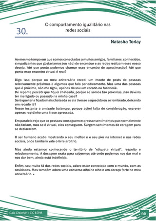 O comportamento igualitário nas
    30.                            redes sociais

                                                                   Natasha Torlay


   Ao mesmo tempo em que somos conectados a muitos amigos, familiares, conhecidos,
   simpatizantes que gostaríamos (ou não) de encontrar e as redes realizam esse nosso
   desejo. Até que ponto podemos chamar esse encontro de aproximação? Até que
   ponto esse encontro virtual é real?

   Digo isso porque no meu aniversário recebi um monte de posts de pessoas
   relativamente próximas e algumas que falo periodicamente. Mas uma das pessoas
   que é próxima, não me ligou, apenas deixou um recado no facebook.
   De repente percebi que fiquei chateada, porque se somos tão próximas, não deveria
   ter me ligado ou passado na minha casa?
   Será que teria ficado mais chateada se ela tivesse esquecido ou se lembrado, deixando
   um recado lá?
   Nesse instante a amizade balançou, porque achei falta de consideração, escrever
   apenas rapidinho uma frase apressada.

   Em paralelo vejo que as pessoas conseguem expressar sentimentos que normalmente
   não fariam, mas se é virtual, elas conseguem. Surgem sentimentos de coragem para
   se declararem.

   O ser humano acaba mostrando o seu melhor e o seu pior na internet e nas redes
   sociais, onde também vale o livre arbítrio.

   Mas ainda estamos conhecendo o território de “etiqueta virtual”, respeito e
   relacionamento. A dosagem exata para sabermos até onde podemos nos dar mal e
   nos dar bem, ainda está indefinida.

   Enfim, sou muito fã das redes sociais, adoro estar conectada com o mundo, com as
   novidades. Mas também adoro uma conversa olho no olho e um abraço forte no meu
   aniversário. ■




Gaia Creative + CIC ESPM                                                                   66
 