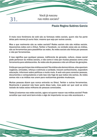 Você já nasceu
    31.                           nas redes sociais?

                                                 Paula Regina Subires Garcia


   O mais novo fenômeno da web são as famosas redes sociais, quem não faz parte
   delas pelo menos já ouviu falar, mesmo que seja por outros canais.

   Mas o que realmente são as redes sociais? Redes sociais não são mídias sociais.
   Associamos redes com o Orkut, Twitter e Facebook, na verdade estas são as mídias,
   são as ferramentas para possibilitar as redes. As redes sociais são feitas por pessoas
   e não por ferramentas.

   E isso significa que qualquer pessoa, indiferente de geração, cultura, classe social
   pode pertencer às mídias sociais, e não como é vista por muitas pessoas como uma
   ferramenta para adolescentes. As redes são de pessoas e não um difusor de gerações.

   Então por que participar das mídias sociais? As mídias são democráticas, elas apontam
   negócios, amizades, reforça e estimula a caridade, trocam conhecimento, expandem
   educação, informam sobre políticas e muito mais. A web veio para conectar pessoas,
   documentos e computadores e tudo isso não foge do que todos nós somos. As redes
   somos nós e as mídias nos unem para realizarmos grandes mudanças.

   Muitas pessoas dizem que nunca entrarão no Orkut, Twitter e outras ferramentas.
   Realmente é possível não fazer parte disso tudo, mas pode ser que você se sinta
   isolado de todas estas milhares de pessoas conectadas.

   Todos já estamos nas redes sociais, agora vai querer nascer nas mídias sociais? Pode
   acreditar que você será bem-vindo e algo de importante na sua vida acontecerá. ■




Gaia Creative + CIC ESPM                                                                    67
 
