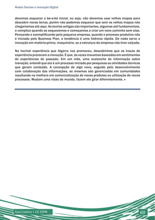 Redes Sociais e Inovação Digital


devemos esquecer o be-a-bá inicial, ou seja, não devemos usar velhos mapas para
descobrir novas terras, porém não podemos esquecer que sem os velhos mapas não
chegaríamos até aqui. As teorias antigas são importantes, algumas até fundamentais,
e complica quando as esquecemos e começamos a criar um novo caminho sem elas.
Pensando e exemplificando pela pequena empresa, quando o processo produtivo não
é iniciado pelo Business Plan, a tendência é uma falência rápida. De nada serve a
inovação em matéria-prima, maquinário, se a estrutura da empresa não tiver calçada.

Na incrível experiência que Algarra nos promoveu, descobrimos que as trocas de
experiência provocam a inovação. É que, às vezes inovamos baseados em sentimentos
de experiências do passado. Em um mês, uma avalanche de informação sobre
inovação, entendi que ela é um processo iniciado por pesquisas ou atividades técnicas
que geram conteúdo. A concepção de algo novo, seguido pelo desenvolvimento
com colaboração das informações, as mesmas são gerenciadas em comunidades
resultando na melhora em comercialização de novos produtos ou utilização de novos
processos. Mudam uma visão de mundo, fazem ele girar diferentemente. ■




Gaia Creative + CIC ESPM                                                                69
 