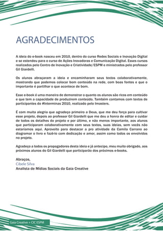 AGRADECIMENTOS
    A ideia do e-book nasceu em 2010, dentro do curso Redes Sociais e Inovação Digital
    e se estendeu para o curso de Ações Inovadoras e Comunicação Digital. Esses cursos
    realizados pelo Centro de Inovação e Criatividade/ESPM e ministrados pelo professor
    Gil Giardelli.

    Os alunos abraçaram a ideia e encaminharam seus textos colaborativamente,
    mostrando que podemos colocar bom conteúdo na rede, com boas fontes e que o
    importante é partilhar o que acontece de bom.

    Esse e-book é uma maneira de demonstrar o quanto os alunos são ricos em conteúdo
    e que tem a capacidade de produzirem conteúdo. Também contamos com textos de
    participantes do #Interminas 2010, realizado pelo Imasters.

    É com muita alegria que agradeço primeiro a Deus, que me deu força para cultivar
    esse projeto, depois ao professor Gil Giardelli que me deu a honra de editar e cuidar
    de todos os detalhes do projeto e por último, e não menos importante, aos alunos
    que participaram colaborativamente com seus textos, suas ideias, sem vocês não
    estaríamos aqui. Aproveito para destacar a pro atividade da Camila Carrano ao
    diagramar o livro e fazê-lo com dedicação e amor, assim como todos os envolvidos
    no projeto.

    Agradeço a todos os propagadores desta ideia e já antecipo, meu muito obrigado, aos
    próximos alunos do Gil Giardelli que participarão dos próximos e-books.

    Abraços,
    Cibele Silva
    Analista de Mídias Sociais da Gaia Creative




Gaia Creative + CIC ESPM
 