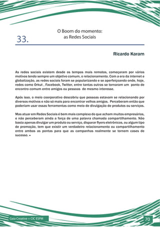 O Boom do momento:
    33.                           as Redes Sociais


                                                                     Ricardo Karam


   As redes sociais existem desde os tempos mais remotos, começaram por vários
   motivos tendo sempre um objetivo comum, o relacionamento. Com a era da internet e
   globalização, as redes sociais foram se popularizando e se aperfeiçoando onde, hoje,
   redes como Orkut , Facebook, Twitter, entre tantas outras se tornaram um ponto de
   encontro comum entre amigos ou pessoas de mesmo interesse.

   Após isso, o meio coorporativo descobriu que pessoas estavam se relacionando por
   diversos motivos e não só mais para encontrar velhos amigos. Perceberam então que
   poderiam usar essas ferramentas como meio de divulgação de produtos ou serviços.

   Mas atuar em Redes Sociais é bem mais complexo do que acham muitos empresários,
   e não perceberam ainda a força de uma palavra chamada compartilhamento. Não
   basta apenas divulgar um produto ou serviço, disparar flyers eletrônicos, ou algum tipo
   de promoção, tem que existir um verdadeiro relacionamento ou compartilhamento
   entre ambas as pontas para que as campanhas realmente se tornem cases de
   sucesso. ■




Gaia Creative + CIC ESPM                                                                     70
 