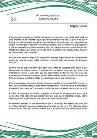 A tecnologia a favor
    34.                           da humanidade

                                                                    Sérgio Porcari


   É engraçado como determinadas coisas parecem acontecer do nada, você está em
   uma mesmice e de repente surge algo que te impressiona e te faz pensar se aquilo
   tudo é real. Outras vezes se criam expectativas em torno de algo que nunca chega a
   vingar, mas sempre existem em uma classe, pessoas que acreditam em algum projeto
   e que se unem para mobilizar recursos, criar estratégias, estudar oportunidades, etc.
   O futuro chegou, o que antes se via nos filmes e parecia uma realidade tão distante
   se faz cada vez mais presente.

   Para os mais velhos chega a ser assustador e quase impossível de se compreender,
   porém ao mesmo tempo, todos se tornam reféns de algo que parece não ter como
   escapar.

   Lembro-me de outro dia conversar com um senhor de sessenta anos sobre o que
   chamamos de mídias socais. O simples fato de postar uma foto no Orkut já o
   incomodava muito e fazia com que ele abominasse tal ferramenta, não entendia
   o porquê de tamanha exposição, porém esse mesmo senhor utilizou essa mesma
   ferramenta para localizar antigos colegas da época em que jogava bola.

   Parece complexo, ao mesmo tempo em que se critica o excesso de informação e a
   falta de privacidade, como os satélites que mapeiam as ruas e detalham até mesmo os
   nossos quintais, o uso de ferramentas modernas se mostra extremamente essencial.

   É difícil acompanhar tamanha revolução na forma de se comunicar e de gerar
   conteúdos, mas cada dia que passa, fica mais claro que a tecnologia surgiu com o
   objetivo de se chegar naquilo que acreditam ser o mundo ideal.

   Eu também sempre fui um defensor de que a tecnologia era necessária, mas que
   as mídias digitais estavam estragando o universo da internet. Via algumas coisas
   interessantes, mas não aceitava outras. Até o momento em que resolvi abrir minha




Gaia Creative + CIC ESPM                                                                   71
 