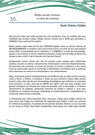 Redes sociais virtuais:
    35.                         o meio do começo

                                                           Suzie Clavery Caldas


   Não dá para dizer que redes sociais são uma tendência. Elas na verdade são uma
   realidade que sempre existiu. Redes sociais virtuais são o MEIO que permitem o
   COMEÇO. Ficou confuso? Eu explico.

   Redes sociais nada mais são do que PESSOAS ligadas umas as outras, através do
   RELACIONAMENTO. A verdade é que nunca fomos só eu, só você, só ele, mas sempre
   fomos NÓS. A necessidade de se relacionar é o COMEÇO e a base da humanidade,
   porque o ser humano é um ser social por natureza. O que seria do Adão se Deus não
   tivesse criado a Eva? E de D. Quixote sem Sancho Pança?

   Antigamente outros meios, que não os virtuais, eram usados para mantermos
   contato uns com os outros, transmitirmos informações e criarmos relacionamentos.
   Os desenhos nas cavernas, os sinais de fumaça, as cartas, o telefone, o fax, todos
   eram os meios pelos quais se transmitia a informação e permitiam que as pessoas
   com interesses em comum se conectassem e se relacionassem.

   Hoje o meio pelo qual os relacionamentos se fortificam são as redes sociais virtuais,
   como o Orkut, o Twitter, o Facebook e todos os seus similares. Essas redes sociais
   virtuais nada mais são do que ferramentas tecnológicas que facilitam as conexões
   entre pessoas, ou seja, elas são os MEIOS que ligam você aos seus amigos, com
   grande vantagem em relação aos meios do passado, pois a tecnologia e a internet
   aproximaram as pessoas, quebrando barreiras de tempo e espaço e, com isso,
   modificam as relações humanas, ampliando os relacionamentos e possibilitando a
   criação de redes sociais ilimitadas.

   A informação que antes demorava dias, semanas, meses para chegar através de
   uma carta, hoje chega em milésimos de segundos pelo Twitter e para um universo
   de milhares de pessoas. A saudade de um parente distante diminui ao ver uma foto
   ou um scrap no Orkut. Você pode compartilhar cada passo seu, cada lugar visitado




Gaia Creative + CIC ESPM                                                                   73
 