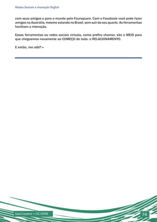 Redes Sociais e Inovação Digital


com seus amigos e para o mundo pelo Foursquare. Com o Facebook você pode fazer
amigos na Austrália, mesmo estando no Brasil, sem sair do seu quarto. As ferramentas
facilitam a interação.

Essas ferramentas ou redes sociais virtuais, como prefiro chamar, são o MEIO para
que cheguemos novamente ao COMEÇO de tudo: o RELACIONAMENTO.

E então, me add? ■




Gaia Creative + CIC ESPM                                                               74
 