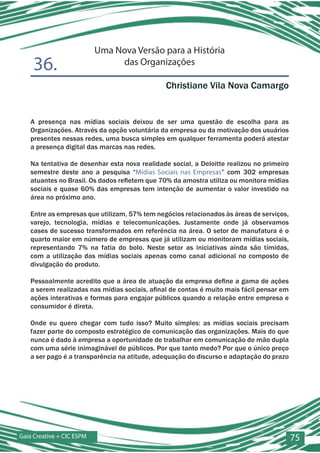 Uma Nova Versão para a História
    36.                         das Organizações

                                               Christiane Vila Nova Camargo


   A presença nas mídias sociais deixou de ser uma questão de escolha para as
   Organizações. Através da opção voluntária da empresa ou da motivação dos usuários
   presentes nessas redes, uma busca simples em qualquer ferramenta poderá atestar
   a presença digital das marcas nas redes.

   Na tentativa de desenhar esta nova realidade social, a Deloitte realizou no primeiro
   semestre deste ano a pesquisa “Mídias Sociais nas Empresas” com 302 empresas
   atuantes no Brasil. Os dados refletem que 70% da amostra utiliza ou monitora mídias
   sociais e quase 60% das empresas tem intenção de aumentar o valor investido na
   área no próximo ano.

   Entre as empresas que utilizam, 57% tem negócios relacionados às áreas de serviços,
   varejo, tecnologia, mídias e telecomunicações. Justamente onde já observamos
   cases de sucesso transformados em referência na área. O setor de manufatura é o
   quarto maior em número de empresas que já utilizam ou monitoram mídias sociais,
   representando 7% na fatia do bolo. Neste setor as iniciativas ainda são tímidas,
   com a utilização das mídias sociais apenas como canal adicional no composto de
   divulgação do produto.

   Pessoalmente acredito que a área de atuação da empresa define a gama de ações
   a serem realizadas nas mídias sociais, afinal de contas é muito mais fácil pensar em
   ações interativas e formas para engajar públicos quando a relação entre empresa e
   consumidor é direta.

   Onde eu quero chegar com tudo isso? Muito simples: as mídias sociais precisam
   fazer parte do composto estratégico de comunicação das organizações. Mais do que
   nunca é dado à empresa a oportunidade de trabalhar em comunicação de mão dupla
   com uma série inimaginável de públicos. Por que tanto medo? Por que o único preço
   a ser pago é a transparência na atitude, adequação do discurso e adaptação do prazo




Gaia Creative + CIC ESPM                                                                  75
 