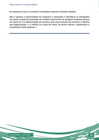 Redes Sociais e Inovação Digital


de resposta, já que os usuários conectados esperam soluções rápidas.

Não é apenas a oportunidade de sustentar a reputação e identificar os advogados
da marca (muitos já presentes nas mídias muito antes de qualquer empresa pensar
em estar lá). É a oportunidade de inventar uma nova maneira de construir a história
das Organizações, a 1 milhão (ou mais) de mãos, de forma intensa, colaborativa e
certamente muito especial. ■




Gaia Creative + CIC ESPM                                                              76
 