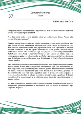 Compartilhamento
    37.                             Social

                                                            Julio Cesar Da Cruz


   Compartilhamento. Talvez essa seja a palavra que mais me atraiu no curso de Redes
   Sociais e Inovação Digital da ESPM.

   Você tem uma idéia e uma opinião sobre um determinado tema. Porque não
   compartilhar com alguém?

   Comece compartilhando com sua família, com seus amigos, colha opiniões e faça
   uma análise de como eles reagem mediante suas idéias. Depois as compartilhe com
   mais pessoas, desconhecidas ou não, jogue suas idéias num lugar onde as pessoas
   possam acessá-las. E, se de alguma maneira sua idéia ajudar a resolver algum
   problema de apenas uma pessoa que seja, você já pode se sentir uma pessoa melhor.
   Rede Social é isso. Você compartilhar ideias que para você é um hobby, mas para
   outras pessoas pode ser a informação que faltava para um projeto importante, ou
   uma decisão de compra, até mesmo uma decisão que de fato irá fazer diferença na
   vida de alguém.

   Uma sociedade que está cada vez mais diversificada não dá pra viver condicionado a
   poucas opções. É essa transformação que o mundo vive hoje, com pessoas cada vez
   mais singulares, com opiniões ímpares, mas que gostam de encontrar seus similares
   em idéias. Formando assim uma rede social de assuntos específicos, gerando um
   desenvolvimento cada vez mais específico sobre o tema, em vários aspectos e
   várias maneiras. Gastam a cabeça ao máximo em conversas específicas de temas
   específicos. E a consequência é a exigência quase beirando a perfeição para um
   mundo melhor.

   Pra mim, o conceito de Rede Social é o compartilhamento de ideias a fim de detalhar
   o específico, gerando conteúdos e descobertas que vão ajudar a sociedade. Algo
   singular e mágico. ■




Gaia Creative + CIC ESPM                                                                 77
 