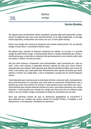 Melhor
    38.                                 amigo

                                                                   Karina Bradley


   Ter alguém para compartilhar idéias, desabafar quando algo está apertando o peito,
   chorar as lágrimas que nem você entende direito, rir de algo inesperado, rir de algo
   muito esperado, acompanhar sua rotina, dar um “oi”sem pedir licença.

   Você e seu amigo com certeza já passaram por muitas coisas juntos. Ter um grande
   amigo é muito bom, e necessário muitas vezes.

   Há alguns anos, quando as pessoas mudavam de cidade, ou de país, e o grande
   amigo do peito ficava longe, a comunicação diária ia sendo substituída por cartas e
   telefonemas que a cada dia se reduziam até permanecerem num número onde cada
   um sabia o “básico” da vida do outro.

   Até que você começa a frequentar uma Universidade, mais conhecida por “vida na
   web”, onde você começa a aprender diversos valores da vida que nunca tinham
   passado pela sua cabeça. Você aprende que pode ter grandes amigos sem nunca ter
   visto a cara deles; que você pode falar diretamente com aquele jornalista que tanto
   admira e criticar um artigo dele, e ele te responder o porquê de ter escrito daquela
   forma.

   Você descobre que é preciso que as empresas tenham, acima de tudo, transparência,
   para permanecerem no mercado; que você pode se comunicar diretamente com a
   pessoa que você mais admira no mundo, e essa pessoa trocar uma ideia com você.
   Você aprende que mesmo estando sozinho em casa, você pode conversar com várias
   pessoas; e você percebe que aquele teu amigo que ficou pra trás na infância pode
   voltar a ser teu melhor amigo e participar de todos os momentos de sua vida.

   Será que estamos cientes de que as distâncias geográficas se anularam? E
   que podemos ser ouvidos nos quatro cantos do mundo? Enfim, é chegada a real
   democracia, a tal esperada “liberdade de imprensa”.




Gaia Creative + CIC ESPM                                                                  78
 