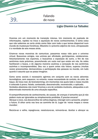 Falando
    39.                                de novo
                                                      Ligia Chemin Le Talludec


   Vivemos em um momento de transição intensa. Um momento de explosão de
   informações, rapidez na troca e aquisição de novos conhecimentos. É tanta coisa
   que não sabemos ao certo ainda como lidar com tudo o que temos disponível num
   mundo de mudanças frenéticas. Obsoleto é o próximo adjetivo de novo, ultrapassado
   é a novidade de seis meses atrás.

   Criam-se novas maneiras de comunicar, passamos nossa vida para o universo
   virtual. Buscamos amigos, nos unimos por afinidade, participamos, colaboramos.
   Voluntariamente nos expomos, e buscamos a exposição do outro, a fim de nos
   sentirmos mais próximos, preenchendo um vazio real que existe em nós. As redes
   facilitaram a busca, e de alguma maneira acalmou a sensação de nos sentirmos
   sozinhos e incompreendidos. Deu voz a quem antes não falava, superou (muitas
   vezes) preconceitos, democratizou a participação das pessoas no mundo, em tudo
   quanto é assunto que se possa imaginar.

   Como seres sociais é necessário agirmos em conjunto com os novos adventos
   tecnológicos, sem esquecer, no entanto, nossa necessidade de contato, de calor, de
   toque, de troca real, de brainstorming, em momentos nos quais todo o nosso mundo
   é colocado à prova, falado, contestado, desconstruído, reconstruído, e aplicado.
   Verdades absolutas não mais! Vivemos a era de verdades mutáveis, adequadas a um
   determinado momento de uma situação específica.

   O compartilhamento de conhecimento, de causas, de crenças é tamanho que já não
   podem mais ser ignorados ou simplesmente proibidos. É preciso encarar!
   Abraçar o novo, nos desvencilhar de velhos dogmas, interagir com o presente, projetar
   o futuro. O olhar certo nos leva ao caminho de lá. Lugar de ‘novos mapas e novos
   mundos’.

   Recicla-se o velho, repagina-se, reestrutura-se, reinventa-se. Aceitar e abraçar as




Gaia Creative + CIC ESPM                                                                   80
 