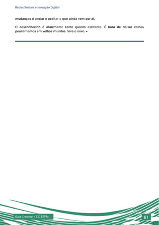 Redes Sociais e Inovação Digital


mudanças é ansiar e aceitar o que ainda vem por aí.

O desconhecido é alarrmante tanto quanto excitante. É hora de deixar velhos
pensamentos em velhos mundos. Viva o novo. ■




Gaia Creative + CIC ESPM                                                      81
 