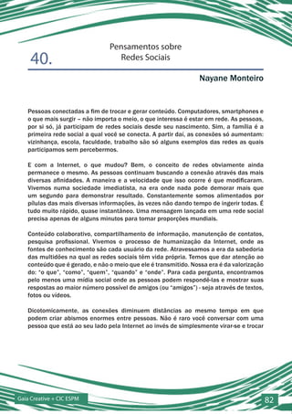Pensamentos sobre
    40.                            Redes Sociais

                                                                Nayane Monteiro


   Pessoas conectadas a fim de trocar e gerar conteúdo. Computadores, smartphones e
   o que mais surgir – não importa o meio, o que interessa é estar em rede. As pessoas,
   por si só, já participam de redes sociais desde seu nascimento. Sim, a família é a
   primeira rede social a qual você se conecta. A partir daí, as conexões só aumentam:
   vizinhança, escola, faculdade, trabalho são só alguns exemplos das redes as quais
   participamos sem percebermos.

   E com a Internet, o que mudou? Bem, o conceito de redes obviamente ainda
   permanece o mesmo. As pessoas continuam buscando a conexão através das mais
   diversas afinidades. A maneira e a velocidade que isso ocorre é que modificaram.
   Vivemos numa sociedade imediatista, na era onde nada pode demorar mais que
   um segundo para demonstrar resultado. Constantemente somos alimentados por
   pílulas das mais diversas informações, às vezes não dando tempo de ingerir todas. É
   tudo muito rápido, quase instantâneo. Uma mensagem lançada em uma rede social
   precisa apenas de alguns minutos para tomar proporções mundiais.

   Conteúdo colaborativo, compartilhamento de informação, manutenção de contatos,
   pesquisa profissional. Vivemos o processo de humanização da Internet, onde as
   fontes de conhecimento são cada usuário da rede. Atravessamos a era da sabedoria
   das multidões na qual as redes sociais têm vida própria. Temos que dar atenção ao
   conteúdo que é gerado, e não o meio que ele é transmitido. Nossa era é da valorização
   do: “o que”, “como”, “quem”, “quando” e “onde”. Para cada pergunta, encontramos
   pelo menos uma mídia social onde as pessoas podem respondê-las e mostrar suas
   respostas ao maior número possível de amigos (ou “amigos”) - seja através de textos,
   fotos ou vídeos.

   Dicotomicamente, as conexões diminuem distâncias ao mesmo tempo em que
   podem criar abismos enormes entre pessoas. Não é raro você conversar com uma
   pessoa que está ao seu lado pela Internet ao invés de simplesmente virar-se e trocar




Gaia Creative + CIC ESPM                                                                   82
 