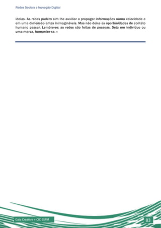 Redes Sociais e Inovação Digital


ideias. As redes podem sim lhe auxiliar a propagar informações numa velocidade e
em uma dimensão antes inimagináveis. Mas não deixe as oportunidades de contato
humano passar. Lembre-se: as redes são feitas de pessoas. Seja um indivíduo ou
uma marca, humanize-se. ■




Gaia Creative + CIC ESPM                                                           83
 