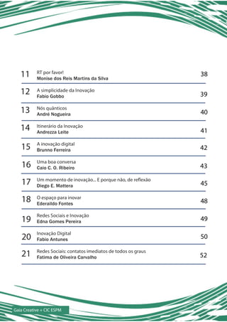 11      RT por favor!
           Monise dos Reis Martins da Silva
                                                                 38

   12      A simplicidade da Inovação
           Fabio Gobbo                                           39

   13      Nós quânticos
           André Nogueira                                        40

   14      Itinerário da Inovação
           Andrezza Leite                                        41

   15      A inovação digital
           Brunno Ferreira                                       42

   16      Uma boa conversa
           Caio C. O. Ribeiro                                    43

   17      Um momento de inovação... E porque não, de reflexão
           Diego E. Mattera                                      45

   18      O espaço para inovar
           Ederaildo Fontes                                      48

           Redes Sociais e Inovação
   19      Edna Gomes Pereira                                    49

           Inovação Digital
   20      Fabio Antunes                                         50

   21      Redes Sociais: contatos imediatos de todos os graus
           Fatima de Oliveira Carvalho                           52




Gaia Creative + CIC ESPM
 
