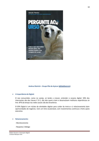 10




                              Andrea Dietrich – Grupo Pão de Açúcar (@DidiDietrich)



         A importância do Digital:

          O neo consumidor, como no varejo, só tende a crescer, entender o oceano digital. 50% dos
          internautas são das classes C D E, são eles quem criam e desenvolvem melhores experiências on
          line. 87% do tempo nas redes sociais são dos brasileiros.

          O GPA Digital é um núcleo de atividades digitais para cuidar da marca e o relacionamento dom
          oportunidades de negócios. Com um time escalonável, com investimentos contínuos e forte apoio
          executivo.



         Relacionamento:

          - Monitoramento

          - Resposta / diálogo


Redes Sociais e Inovação Digital
Cristiane Marques Ferle
 