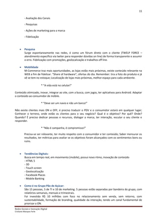 11

          - Avaliação dos Canais

          - Pesquisas

          - Ações de marketing para a marca

          - Fidelização



         Pesquisa
          Surge espontaneamente nas redes, é como um fórum direto com o cliente (TWELP FORCE –
          atendimento específico via twiter para responder dúvidas on line) de forma transparente e assumir
          o erro. Fidelização com promoções, geolocalização e trabalhos off line.

         Mobilidade
          M-Commerce traz mais oportunidades, as lojas estão mais próximas, existe conteúdo relevante na
          WEB a fim de fidelizar. “Share of hardware”, ofertas do dia. Remember: tira a foto do produto e já
          vê se tem no estoque; Localização de lojas mais próximas, melhor espaço para cada ambiente.

                          * “A vida está no celular!”

Conteúdo otimizado, inovar, integrar ao site, com a busca, com jogos, ter aplicativos para Android. Adaptar
o conteúdo ao consumidor de móbile.

                          * “Deve ser um navio e não um barco!”

Não existe clientes mais ON e OFF, é preciso traduzir o PDV e o consumidor estará em qualquer lugar;
Conhecer o terreno, onde estão os clientes para o seu negócio? Qual é o objetivo? Por quê? Onde?
Quando? É preciso dedicar pessoas e recursos, dialogar a marca, ter interação, escutar o seu cliente e
responder.

                          * “Não é campanha, é compromisso!”

          Precisa-se ser relevante, ter muito respeito com o consumidor e ter conteúdo; Saber mensurar os
          resultados, ter métricas para avaliar se os objetivos foram alcançados com os sentimentos bons ou
          ruins.



         Tendências Digitais:
          Busca em tempo real, em movimento (mobile), possui novo ritmo, inovação de conteúdo
          - HTML 5
          - 3D
          - Touch screen
          - Geolocalização
          - Facebook Places
          - Mobile Banking

         Como é no Grupo Pão de Açúcar:
          São 15 pessoas, 5 de TI e 10 de marketing. 5 pessoas estão separadas por bandeira do grupo, com
          relatórios semanais, mensais e trimestrais.
          Foi investido R$ 10 milhões com foco no relacionamento sem venda, sem retorno, com
          sustentabilidade, formação de branding, qualidade da interação, tendo um canal fundamental de
          priorizar o ON.
Redes Sociais e Inovação Digital
Cristiane Marques Ferle
 