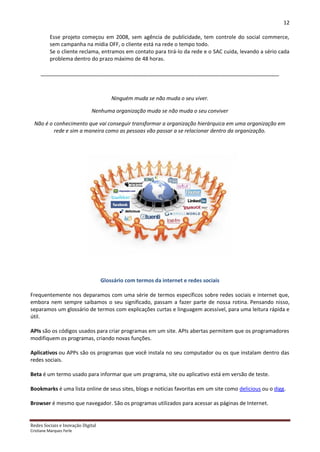 12

          Esse projeto começou em 2008, sem agência de publicidade, tem controle do social commerce,
          sem campanha na mídia OFF, o cliente está na rede o tempo todo.
          Se o cliente reclama, entramos em contato para tirá-lo da rede e o SAC cuida, levando a sério cada
          problema dentro do prazo máximo de 48 horas.

     _________________________________________________________________________________



                                       Ninguém muda se não muda o seu viver.

                             Nenhuma organização muda se não muda o seu conviver

  Não é o conhecimento que vai conseguir transformar a organização hierárquica em uma organização em
          rede e sim a maneira como as pessoas vão passar a se relacionar dentro da organização.




                                   Glossário com termos da internet e redes sociais

Frequentemente nos deparamos com uma série de termos específicos sobre redes sociais e internet que,
embora nem sempre saibamos o seu significado, passam a fazer parte de nossa rotina. Pensando nisso,
separamos um glossário de termos com explicações curtas e linguagem acessível, para uma leitura rápida e
útil.

APIs são os códigos usados para criar programas em um site. APIs abertas permitem que os programadores
modifiquem os programas, criando novas funções.

Aplicativos ou APPs são os programas que você instala no seu computador ou os que instalam dentro das
redes sociais.

Beta é um termo usado para informar que um programa, site ou aplicativo está em versão de teste.

Bookmarks é uma lista online de seus sites, blogs e notícias favoritas em um site como delicious ou o digg.

Browser é mesmo que navegador. São os programas utilizados para acessar as páginas de Internet.


Redes Sociais e Inovação Digital
Cristiane Marques Ferle
 