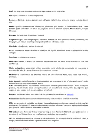 13

Crack são programas usados para quebrar a segurança de outros programas.

Dial significa conectar-se usando um provedor.

Domain ou Domínio é o nome que vem após a @ dos e-mails. Designa também o próprio endereço de um
site.

Feed é o que você vê na home das redes sociais, o conteúdo que “alimenta” o tempo inteiro a rede. O feed
também pode “alimentar” seu email ou gadget no browser (Internet Explorer, Mozilla Firefox, Google
Chrome).

Freeware são programas de uso livre e gratuito.

Gadget é uma gíria para uma geringonça eletrônica. Pode ser um mini-aplicativo, um PDA, um Celular, um
Giroprigles, um módulo para blog, um dispositivo RSS que extrai seus feeds.

Hiperlink é a ligação entre páginas de Internet.

Hit é a unidade que mede o número de visitações em páginas de Internet. Cada hit corresponde a uma
visitação.

Interface é o rosto de um programa.

Mash-up ou brend é a “mistura” de aplicativos de diferentes sites em um só. Mixar duas músicas é um tipo
de Mash-up.

Mídias sociais são as redes sociais e blogs entendidos como veículos de comunicação em rede, onde o
princípio básico é o de compartilhamento de conteúdo na internet.

Multimídia é a combinação de diferentes mídias em uma interface: texto, foto, vídeo, voz, música,
animação.

Open Source é o código fonte aberto. Qualquer pessoa que entenda de HTML, o “idioma da Internet”, pode
fazer um Mash-up de programas Open Source.
P2P é uma rede que troca arquivos entre computadores sem a relação cliente/servidor. É muito usada para
pirataria, mas em muitos casos serve para viralizar um produto novo (música, filme ou programa) que
depois de fazer sucesso pode ser comprado de forma legal.

Podcast é um post em áudio. Você pode fazer um, por exemplo, na rede social Gengibre.

Redes sociais são sites de relacionamento online e compartilhamento de conteúdo multimídia.

RSS é um agregador de conteúdo, que dispara feeds cada vez que um site onde o usuário se inscreveu faz
atualizações. Os leitores RSS para web não requerem nenhum software e trazem os feeds dos utilizadores
para qualquer computador com acesso web disponível.

RSS feeds são uma forma de “leitura limpa” de blogs e sites. Assinando RSS feeds você pode receber o
conteúdo de um blog ou site no seu email ou em um gadget do seu navegador.

SEO são técnicas para melhorar a colocação de determinado site nos resultados de buscadores como o
Google, usando ferramentas como tags relevantes e URLs amigáveis.



Redes Sociais e Inovação Digital
Cristiane Marques Ferle
 