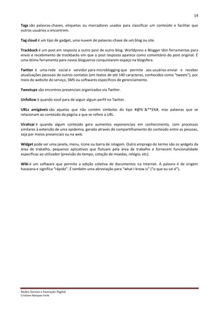 14

Tags são palavras-chaves, etiquetas ou marcadores usados para classificar um conteúdo e facilitar que
outros usuários o encontrem.

Tag cloud é um tipo de gadget, uma nuvem de palavras-chave de um blog ou site.

Trackback é um post em resposta a outro post de outro blog. Worldpress e Blogger têm ferramentas para
envio e recebimento de trackbacks em que o post resposta aparece como comentário do post original. É
uma ótima ferramenta para novos blogueiros conquistarem espaço na blogsfera.

Twitter é uma rede social e servidor para microblogging que permite aos usuários enviar e receber
atualizações pessoais de outros contatos (em textos de até 140 caracteres, conhecidos como "tweets"), por
meio do website do serviço, SMS ou softwares específicos de gerenciamento.

Tweetups são encontros presenciais organizados via Twitter.

Unfollow é quando você para de seguir algum perfil no Twitter.

URLs amigáveis são aquelas que não contém símbolos do tipo #@%¨&**$%#, mas palavras que se
relacionam ao conteúdo da página a que se refere a URL.

Viralizar é quando algum conteúdo gera aumentos exponenciais em conhecimento, com processos
similares à extensão de uma epidemia, gerada através do compartilhamento do conteúdo entre as pessoas,
seja por meios presenciais ou na web.

Widget pode ser uma janela, menu, ícone ou barra de rolagem. Outro emprego do termo são os widgets da
área de trabalho, pequenos aplicativos que flutuam pela área de trabalho e fornecem funcionalidade
específicas ao utilizador (previsão do tempo, cotação de moedas, relógio, etc).

Wiki é um software que permite a edição coletiva de documentos na Internet. A palavra é de origem
havaiana e significa “rápido”. É também uma abreviação para “what I know is” (“o que eu sei é”).




Redes Sociais e Inovação Digital
Cristiane Marques Ferle
 