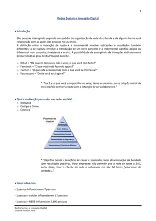 2

                                       Redes Sociais e Inovação Digital



 Introdução

  São pessoas interagindo segundo um padrão de organização de rede distribuída e de alguma forma está
  relacionada com as ações das pessoas no seu meio.
  A distinção entre a inovação de ruptura e incremental envolve aplicações e resultados também
  diferentes: a de ruptura envolve a introdução de um novo conceito e a incremental significa adição ou
  diferencial num conceito já existente e aceito. A possibilidade de emergência de inovações é diretamente
  proporcional ao grau de distribuição da rede.

  o   Orkut = “Há quanto tempo eu não o vejo, o que você tem feito?”
  o   Facebook = “O que você está fazendo agora?”
  o   Twitter = “O que está acontecendo com o que você se interessa?”
  o   Foursquare = “Onde você está agora?”


                          * “Você é o que você compartilha na rede; Nova economia com a criação inicial da
                          enciclopédia sem ter receita com a intenção de ser colaborativa.”



 Qual a motivação para estar nas redes sociais?
  o Biológica
  o Castigo e Crime
  o Coletiva




                          * “Objetivo Social = benefício de causa e propósito como disseminação da bondade
                          com resultados positivos. Para empresas: não permitir que a rede se torne o SAC,
                          antes disso, tirar o cliente da rede e solucionar em até 24 horas (solucionar de
                          verdade!).”



 Fator influência:

- 1 pessoa influenciavam 7 pessoas

- 1 pessoa + celular influenciavam 17 pessoas

- 1 pessoa + REDE influenciam 2.100 pessoas

Redes Sociais e Inovação Digital
Cristiane Marques Ferle
 