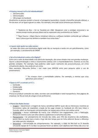 3

 Estamos mesmo na Era da Individualidade?
  o 150 Centuriões
  o 150 Conecções
  o 130 amigos no Facebook
Atualmente as pessoas tendem a buscar a homogamia (parecidos), criando a homofilia (atração afetiva), a
fim de amar um ser igual e geram as redes. Por exemplo, uma rede social somente para dentistas.



            * “Epidemia do Riso = Foi na Tanzânia em 1962. Desejaram criar o contágio emocional e ao
            mesmo tempo muitas pessoas falam mal ou expressam seus sentimentos via Twitter.”

            * “Open Source = (Open Source Initiative) refere-se a software também conhecido por software
            livre; Cultura que traz dinheiro e também traz coisas boas.”



 A quem você ajuda nas redes sociais:
  As redes são como uma locomotiva digital onde não se manipula e existe sim um patrulhamento, como
  por exemplo, o cancelamento do ENEM.


 Sai a Era Industrial e entra a Era Digital?
Entra com o valor da diversidade e da ciência da reputação, são coisas simples mas com grandes mudanças.
Ocorre a descentralização e entra o inconsciente coletivo com o empreendedorismo. Estamos na era das
grandes verdades. Por exemplo, hoje podemos saber quem realmente são preconceituosos, um crime
virtualmente aberto, mas ainda sim um crime.
Mais exemplos: Macumba Online; I Just make Love (ANVISA entra para pesquisa sobre o uso de
preservativos).


                          * “As crianças criam a mentalidade coletiva. Por exemplo, o menino que criou
                          aplicativos para celular.”

 Saem os 4 P´s e entram os 4 C´s:
  o Conteúdo
  o Colaboração
  o Comunidade
  o Comércio
Precisa-se produzir conteúdo nas redes, escrever com sensibilidade e total transparência. Para páginas de
empresas: ter fãs ao invés de amigos é mais profissional.



 Pilares das Redes Sociais:
  o Imagem = rejuvenescer a imagem da marca; sensibilizar (definir quais são os interesses); incentivo ao
      funcionário; ações de newsletter; criação da fan page simples no Facebook em JPG leve, linkar o
      Youtube, aderir ao Foursquare com promoções, ter espaço para críticas com análise social.
  o Visibilidade = buscar visibilidade da marca, criar influência com engajamento, criar a fidelização.
      Pensar em mínimo custo com altos valores e padronizar os tamanhos dos sites.
  o Planejamento = ter planejamento de inclusão das redes, pois 72% dos brasileiros são analfabetos,
      porém lêem-se muito mais e-mails e hoje não tem tempo para ler linha editorial. Buscar a diferença
      nas redes para ter relevância.
  o Sincronizar = Sincronização de comportamentos. Por exemplo, o vídeo do Red Bull na 5ª Anevida
      simulando equipe de F1 no Box e as pessoas foram ao delírio. Com objetivos bem feitos não cria o tal

Redes Sociais e Inovação Digital
Cristiane Marques Ferle
 