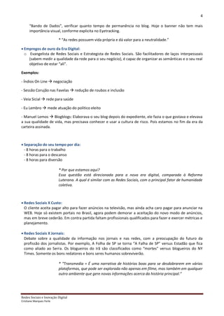 4

      “Bando de Dados”, verificar quanto tempo de permanência no blog. Hoje o banner não tem mais
      importância visual, conforme explicita no Eyetracking.

                          * “As redes possuem vida própria e dá valor para a neutralidade.”

 Empregos de ouro da Era Digital:
  o Evangelista de Redes Sociais e Estrategista de Redes Sociais. São facilitadores de laços interpessoais
    (sabem medir a qualidade da rede para o seu negócio), é capaz de organizar as semânticas e o seu real
    objetivo de estar “ali”.

Exemplos:

- Índios On Line  negociação

- Sessão Corujão nas Favelas  redução de roubos e inclusão

- Veia Sicial  rede para saúde

- Eu Lembro  mede atuação do político eleito

- Manuel Lemos  Blogblogs: Elaborava o seu blog depois do expediente, ele fazia o que gostava e elevava
a sua qualidade de vida, mas precisava conhecer e usar a cultura de risco. Pois estamos no fim da era da
carteira assinada.



 Separação do seu tempo por dia:
  - 8 horas para o trabalho
  - 8 horas para o descanso
  - 8 horas para diversão

                          * Por que estamos aqui?
                          Essa questão está direcionada para a nova era digital, comparada à Reforma
                          Luterana. A qual é similar com as Redes Sociais, com o principal fator de humanidade
                          coletiva.



 Redes Sociais X Custo:
  O cliente aceita pagar alto para fazer anúncios na televisão, mas ainda acha caro pagar para anunciar na
  WEB. Hoje só existem portais no Brasil, agora podem demorar a aceitação do novo modo de anúncios,
  mas em breve cederão. Em contra partida faltam profissionais qualificados para fazer e exercer métricas e
  planejamento.

 Redes Sociais X Jornais:
  Debate sobre a qualidade da informação nos jornais e nas redes, com a preocupação do futuro da
  profissão dos jornalistas. Por exemplo, A Folha de SP se torna “A Falha de SP” versus Estadão que fica
  como aliado ao Serra. Os blogueiros do Irã são classificados como “mortes” versus blogueiros do NY
  Times. Somente os bons redatores e bons seres humanos sobreviverão.

                          * “Transmedia = É uma narrativa de histórias boas para se desdobrarem em várias
                          plataformas, que pode ser explorada não apenas em filme, mas também em qualquer
                          outro ambiente que gere novas informações acerca da história principal.”




Redes Sociais e Inovação Digital
Cristiane Marques Ferle
 