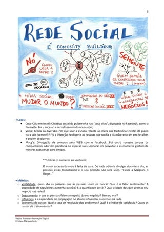 5




 Cases:
     Coca-Cola em Israel: Objetivo social da pulseirinha nas “coca vilas”, divulgada no Facebook, como a
         Farmville. Foi u sucesso e será disseminado no mundo;
     Volks: Teoria da diversão. Por que usar a escada rolante ao invés das tradicionais teclas de piano
         para sair do metrô? Foi a intenção de divertir as pessoas que no dia a dia não reparam em detalhes
         e podem se divertir;
     Macy´s: Divulgação de compras pela WEB com o Facebook. Foi outro sucesso porque os
         companheiros não têm paciência de esperar suas senhoras no provador e as mulheres gostam de
         mostras suas peças para amigas.


                          * “Utilizar os números ao seu favor:

                          O maior sucesso da rede é feita de casa. De nada adianta divulgar durante o dia, as
                          pessoas estão trabalhando e o seu produto não será visto. “Existe a Marplan, o
                          Ibope...”

 Métricas
  o Visibilidade: quais são as palavras que as pessoas usam na busca? Qual é o fator sentimento? A
    quantidade de seguidores aumenta ou não? E a quantidade de fãs? Qual a idade dos que vêem o seu
    negócio nas redes?
  o Engajamento: o que as pessoas falam a respeito do seu negócio? Bem ou mal?
  o Influência: é a capacidade de propagação no ato de influenciar os demais na rede.
  o Economia de custos: Qual a taxa de resolução dos problemas? Qual é o índice de satisfação? Quais os
    custos de treinamentos?


Redes Sociais e Inovação Digital
Cristiane Marques Ferle
 