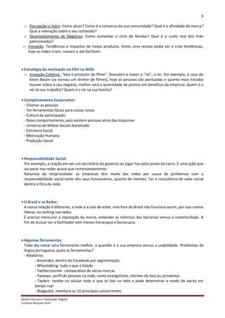 6

  o Percepção e Valor: Como atuar? Como é a conversa da sua comunidade? Qual é a afinidade da marca?
     Qual a interação sobre o seu conteúdo?
  o Desenvolvimento de Negócios: Como aumentar o ciclo de Vendas? Qual é o custo real dos links
     patrocinados?
 o Inovação: Tendências e impactos de novos produtos. Antes uma revista podia ver e criar tendências,
    hoje as redes criam, inovam e até facilitam.



 Estratégia de motivação no PDV na WEB:
  o Inovação Coletiva: “Seja o produtor do filme”. Descobrir e trazer o “nó”, o rei. Por exemplo, o caso do
     Kevin Bacon (se tornou um diretor de filmes), hoje as pessoas são pontuadas e quanto mais estudos
     houver sobre o seu negócio, melhor será a quantidade de pontos em benefício da empresa. Quem é o
     nó no seu trabalho? Quem é o nó na sua família?

 Comportamento Corporativo:
  - Chamar as pessoas
  - Ter ferramentas fáceis para coisas novas
  - Cultura de participação
  - Novo comportamento, pois existem pessoas atrás das máquinas
  - Universo de Mídias Sociais barateado
  - Estrutura Social
  - Motivação Humana
  - Produção Social



 Responsabilidade Social:
  Por exemplo, a reação em ver um secretário do governo ao jogar lixo pela janela do carro. É uma ação que
  vai parar nas redes quase que instantaneamente.
  Natureza da reciprocidade: as empresas têm medo das redes por causa de problemas com a
  responsabilidade social tanto dos seus funcionários, quanto de clientes. Ter a consciência de valor social
  dentro e fora da rede.



 O Brasil e as Redes:
  A nossa relação é diferente, a rede é a sala de estar, mas fora do Brasil não funciona assim, por isso somos
  líderes no ranking nas redes.
  É preciso mensurar a reputação da marca, entender as métricas das barreiras versus a conectividade. A
  fim de buscar ser o facilitador com menos hierarquia e burocracia.



 Algumas ferramentas:
  Todo dia nasce uma ferramenta melhor, a questão é a sua empresa versus a usabilidade. Problemas de
  língua portuguesa, quais as ferramentas?
  - Relatórios
         - Booshaka: dentro do Facebook por segmentação
         - Whostalking: tudo o que é falado
         - Twittercounter: comparativo de várias marcas
         - Twieepz: perfil de pessoas na rede, como evangelistas, clientes do Itaú ou jornalistas
         - Twilert: recebe no celular tudo o que se fala na rede e pode determinar o modo de alerta em
         tempo real
         - Blogpulse: monitora os 10 principais concorrentes
Redes Sociais e Inovação Digital
Cristiane Marques Ferle
 