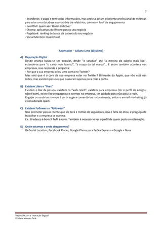 7

          - Brandeyes: é pago e tem todas informações, mas precisa de um excelente profissional de métricas
          para criar uma database e uma série de relatórios, como um funil de engajamento
          - Eventfull: quem vai? Quem indicou?
          - Chomp: aplicativos do iPhone para o seu negócio
          - Pagebank: ranking de busca da palavra do seu negócio
          - Social Mention: Quem fala?



                                    Apontador – Juliana Lima (@julima)

     A) Reputação Digital
        Desde criança busca-se ser popular, desde “o saradão” até “a menina do cabelo mais liso”,
        estende-se para “o carro mais bonito”, “a roupa da tal marca”... E assim também acontece nas
        empresas, isso responde a pergunta:
        - Por que a sua empresa criou uma conta no Twitter?
        Mas será que é o core da sua empresa estar no Twitter? Diferente da Apple, que não está nas
        redes, mas existem pessoas que passaram apenas para criar a conta.

     B) Existem Likes e “likes”
        Existem o like da pessoa, existem os “web celeb”, existem para empresas (ter o perfil de amigos,
        não é bom), existe like e espaço para eventos na empresa, ter cuidado para não polui a rede.
        Engajar os usuários na rede é curtir e gera comentários naturalmente, evitar o e-mail marketing, já
        é considerado spam.

     C) Existem Followers e “followers”
        Não prometer para o cliente que ele terá 1 milhão de seguidores, isso é falta de ética, é preguiça de
        trabalhar e a empresa se queima.
        Ex.: Bradesco é bom X TAM é ruim. Também é necessário ver o perfil de quem posta a reclamação.

     D) Onde estamos e onde chegaremos?
        De Social Location, Facebook Places, Google Places para Fedex Express + Google + Nasa




Redes Sociais e Inovação Digital
Cristiane Marques Ferle
 