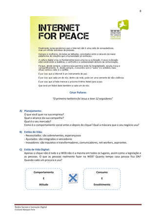 8




                                                   César Pallares

                                    “O primeiro twitteiro foi Jesus e teve 12 seguidores”



     A) Planejamento:
        O que você quer na sua empresa?
        Qual o alcance da sua campanha?
        Qual é o seu mercado?
        Como é o comportamento social antes e depois do clique? Qual a máscara que o seu negócio usa?

     B) Estilos de Vida:
        - Necessitados: são sobreviventes, esperançosos
        - Ajustados: são integrados e vencedores
        - Inovadores: são inquietos e transformadores, comunicadores, net workers, aspirantes.

     C) Estilo de Vida Digital:
        Apenas o clique não é tudo e a WEB não é a mesma em todos os lugares, assim como a legislação e
        as pessoas. O que as pessoas realmente fazer na WEB? Quanto tempo casa pessoa fica ON?
        Quando cada um procura e usa?



                     Comportamento                                        Consumo

                            E                                                 E

                          Atitude                                       Envolvimento




Redes Sociais e Inovação Digital
Cristiane Marques Ferle
 