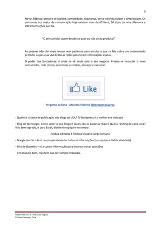 9

          Novos hábitos: procura-se rapidez, comodidade, segurança, certa individualidade e simplicidade. Os
          consumos nos meios de comunicação hoje existem mais de 60 itens, 50 tipos de leite diferente e
          200 informações por dia.



                          “O consumidor quem decide se quer ou não o seu produto!”



          As pessoas não têm mais tempo nem paciência para escutar o que se fala sobre um determinado
          produto, as pessoas vão direto às redes para terem informações exatas.

          O poder dos buscadores: é onde se vê onde está o seu negócio. Precisa-se impactar o novo
          consumidor, criar tempo, selecionar as mídias, planejar e executar.




                             Pergunte ao Urso - Marcelo Vitorino (@pergunteaourso)



- Qual é o sistema de publicação dos blogs do UOL? O Wordpress é o melhor e o indicado

- Blog de tecnologia: Como saber o que blogar? Quais são as palavras chave? Qual o ranking de cada uma?
Não tem segredo, é puro Excel, divide no espaço e no tempo.

                                   Política editorial X Política Visual X Carga semanal

- Google alertas – tem tempo para levantar todas as informações (ter equipe e dividir atividade).

- Mkt de Guerrilha – é a contra informação para levantar novas questões

- Ter anúncio bom, mas tem que ser sempre reduzido.




Redes Sociais e Inovação Digital
Cristiane Marques Ferle
 