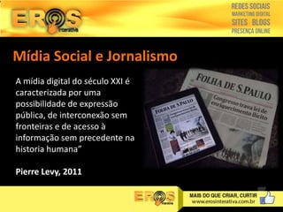 Mídia Social e Jornalismo
A mídia digital do século XXI é
caracterizada por uma
possibilidade de expressão
pública, de interconexão sem
fronteiras e de acesso à
informação sem precedente na
historia humana”
Pierre Levy, 2011

 