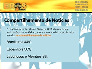 Compartilhamento de Notícias
1999 –Protestos Jornalismo Digital de 2013, divulgado pelo
O relatório sobre contra OMC e
FMI em Seattle de Oxford, apresenta os brasileiros na dianteira
Instituto Reuters,
mundial no compartilhamento
2001 –Criada a Wikipedia de notícias.
2002 –Surgem os blogs
Brasileiros 44%
2003 –compartilhamento de
links
Espanhóis e Flickr
2004 –Facebook30%
2005 –YouTube

Japoneses e Alemães 8%

 