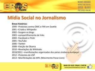 Mídia Social no Jornalismo
Breve histórico:
1999 –Protestos contra OMC e FMI em Seattle
2001 –Criada a Wikipedia
2002 –Surgem os blogs
2003 –compartilhamento de links
2004 –Facebook e Flickr
2005 –YouTube
2006 –Twitter
2008 –Eleição de Obama
2010 –Revelações do Wikileaks
2010/2011 –manifestações organizadas dos países árabes e europeus
2012 –Protestos da USP
2013 –Manifestações do MPL (Movimento Passe Livre)

 