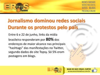 Jornalismo dominou redes sociais
Durante os protestos pelo país
Entre 6 e 22 de junho, links da mídia

brasileira responderam por 80% dos
endereços de maior alcance nas principais
"hashtags" das manifestações no Twitter,
segundo dados do site Topsy. Só 5% eram
postagens em blogs.

 