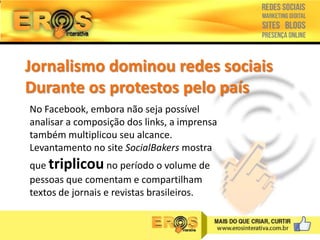 Jornalismo dominou redes sociais
Durante os protestos pelo país
No Facebook, embora não seja possível
analisar a composição dos links, a imprensa
também multiplicou seu alcance.
Levantamento no site SocialBakers mostra
que triplicou no período o volume de
pessoas que comentam e compartilham
textos de jornais e revistas brasileiros.

 