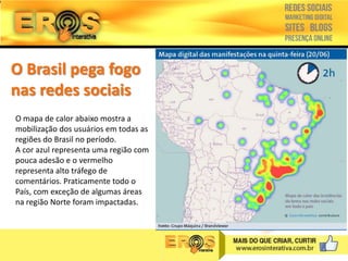 O Brasil pega fogo
nas redes sociais
O mapa de calor abaixo mostra a
mobilização dos usuários em todas as
regiões do Brasil no período.
A cor azul representa uma região com
pouca adesão e o vermelho
representa alto tráfego de
comentários. Praticamente todo o
País, com exceção de algumas áreas
na região Norte foram impactadas.

 