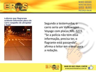 Segundo a testemunha, o
carro seria um Volkswagen
Voyage com placas NRL-3272.
“Se a polícia não tem essa
informação, precisa ter, o
flagrante está passando”,
afirma o leitor em e-mail para
a redação.

 